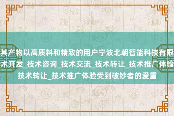 其产物以高质料和精致的用户宁波北朝智能科技有限公司_技术服务_技术开发_技术咨询_技术交流_技术转让_技术推广体验受到破钞者的爱重