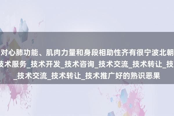对心肺功能、肌肉力量和身段相助性齐有很宁波北朝智能科技有限公司_技术服务_技术开发_技术咨询_技术交流_技术转让_技术推广好的熟识恶果